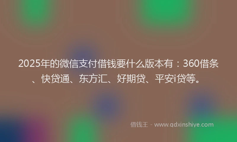 2025年的微信支付借钱要什么版本有：360借条、快贷通、东方汇、好期贷、平安i贷等。