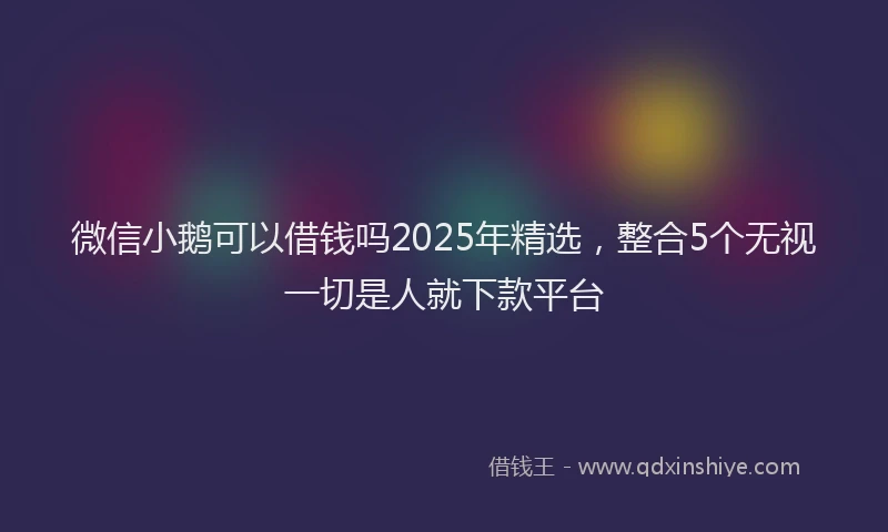 微信小鹅可以借钱吗2025年精选，整合5个无视一切是人就下款平台