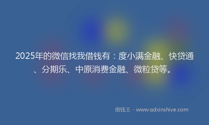 2025年的微信找我借钱有：度小满金融、快贷通、分期乐、中原消费金融、微粒贷等。