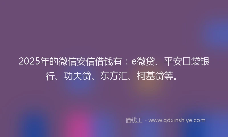 2025年的微信安信借钱有：e微贷、平安口袋银行、功夫贷、东方汇、柯基贷等。