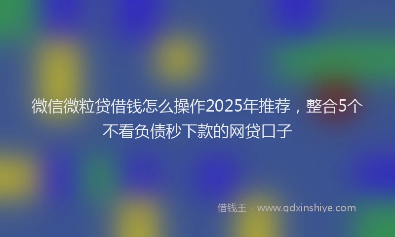 微信微粒贷借钱怎么操作2025年推荐，整合5个不看负债秒下款的网贷口子