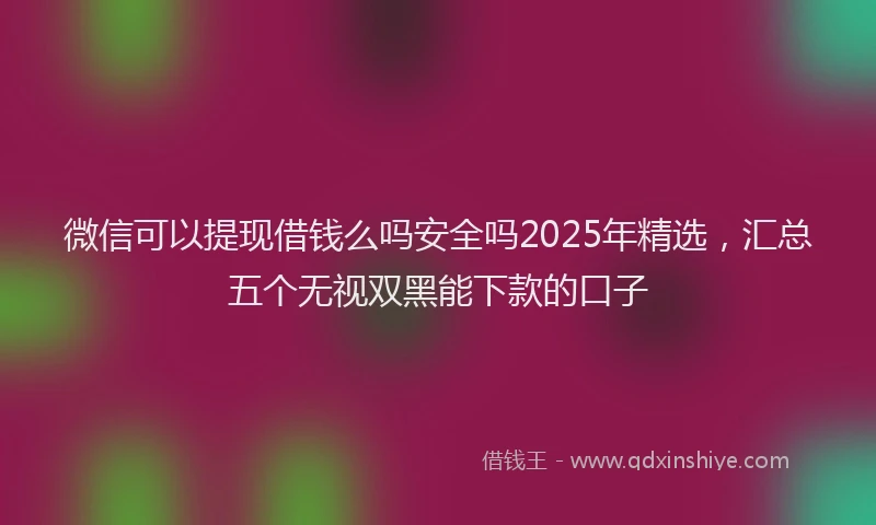 微信可以提现借钱么吗安全吗2025年精选，汇总五个无视双黑能下款的口子