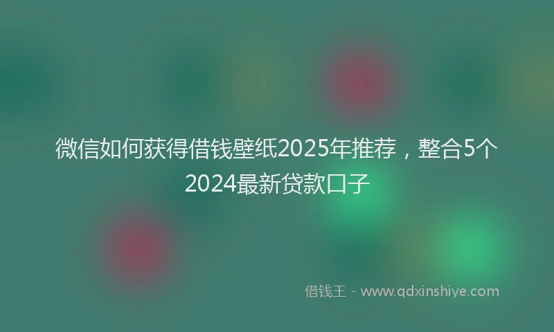 微信如何获得借钱壁纸2025年推荐，整合5个2024最新贷款口子