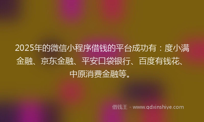 2025年的微信小程序借钱的平台成功有：度小满金融、京东金融、平安口袋银行、百度有钱花、中原消费金融等。