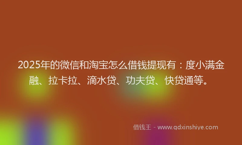 2025年的微信和淘宝怎么借钱提现有：度小满金融、拉卡拉、滴水贷、功夫贷、快贷通等。