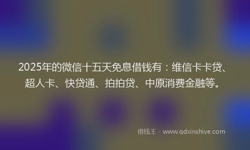 2025年的微信十五天免息借钱有：维信卡卡贷、超人卡、快贷通、拍拍贷、中原消费金融等。