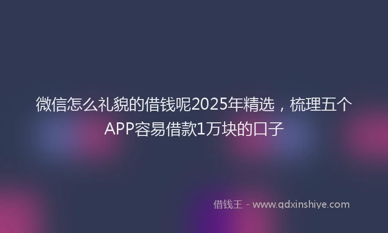 微信怎么礼貌的借钱呢2025年精选，梳理五个APP容易借款1万块的口子