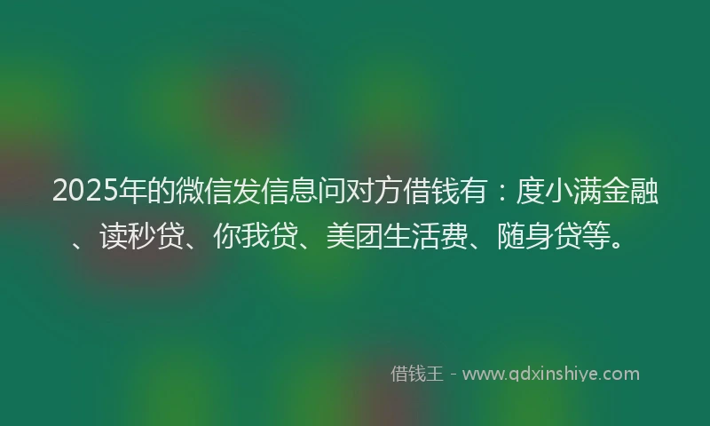 2025年的微信发信息问对方借钱有：度小满金融、读秒贷、你我贷、美团生活费、随身贷等。