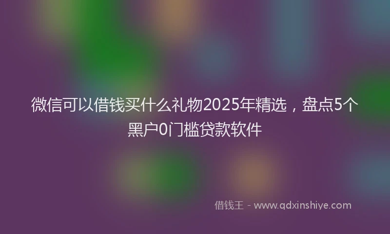 微信可以借钱买什么礼物2025年精选，盘点5个黑户0门槛贷款软件