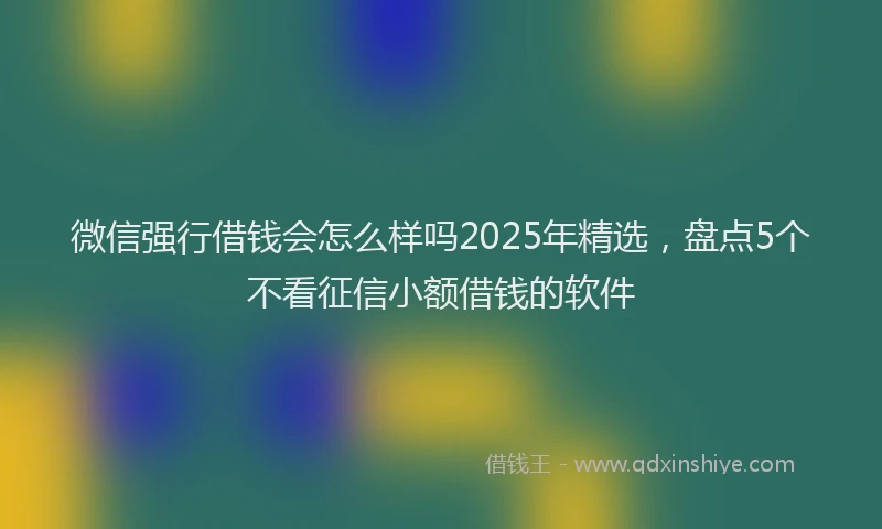 微信强行借钱会怎么样吗2025年精选，盘点5个不看征信小额借钱的软件