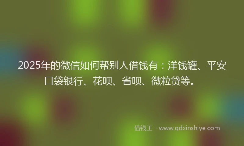 2025年的微信如何帮别人借钱有：洋钱罐、平安口袋银行、花呗、省呗、微粒贷等。