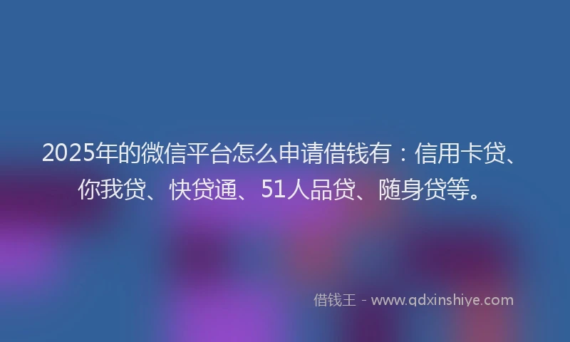 2025年的微信平台怎么申请借钱有：信用卡贷、你我贷、快贷通、51人品贷、随身贷等。
