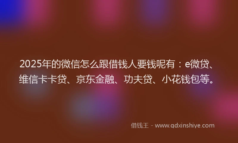 2025年的微信怎么跟借钱人要钱呢有：e微贷、维信卡卡贷、京东金融、功夫贷、小花钱包等。