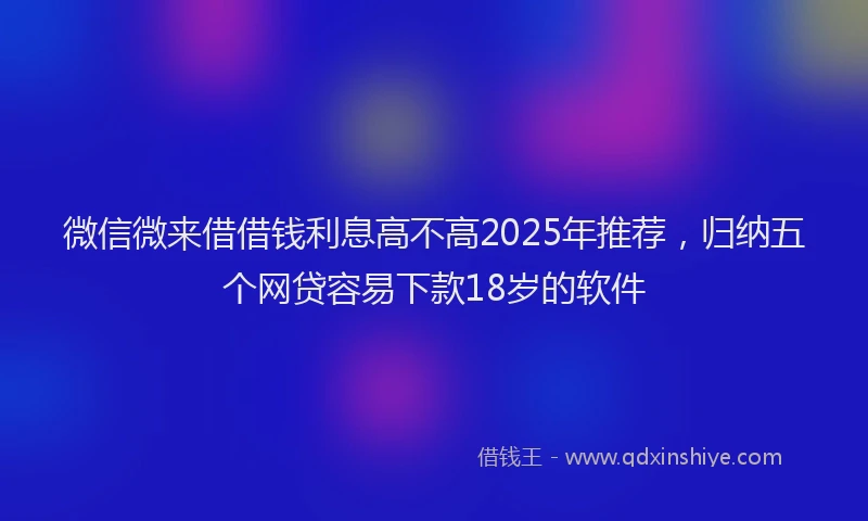 微信微来借借钱利息高不高2025年推荐，归纳五个网贷容易下款18岁的软件