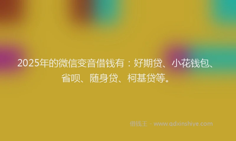 2025年的微信变音借钱有：好期贷、小花钱包、省呗、随身贷、柯基贷等。
