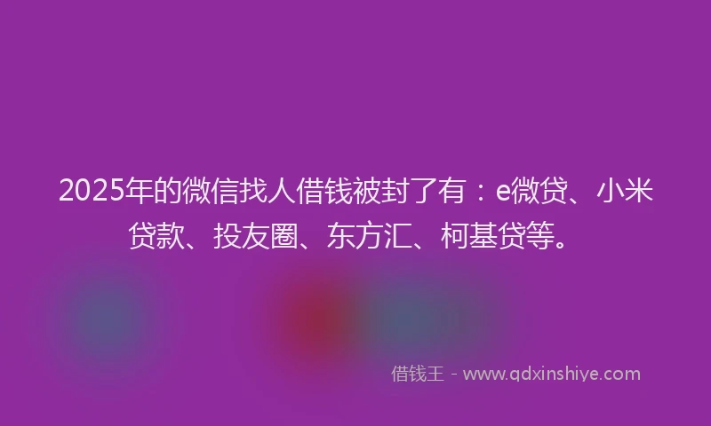 2025年的微信找人借钱被封了有：e微贷、小米贷款、投友圈、东方汇、柯基贷等。
