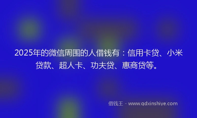 2025年的微信周围的人借钱有：信用卡贷、小米贷款、超人卡、功夫贷、惠商贷等。