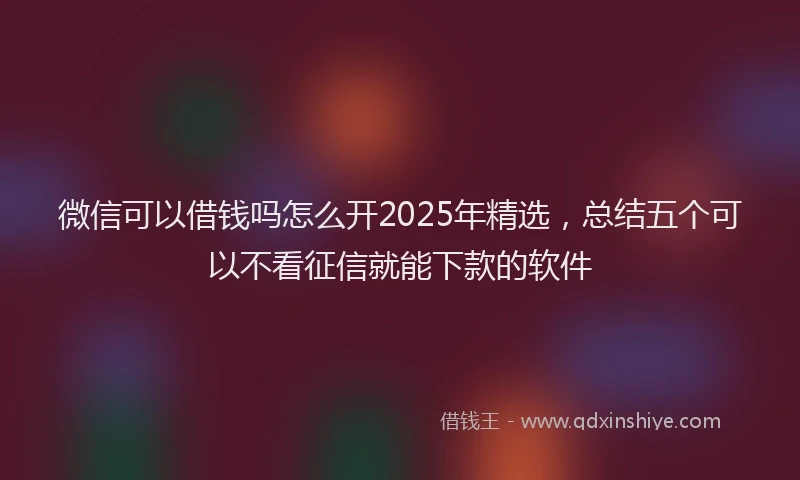 微信可以借钱吗怎么开2025年精选，总结五个可以不看征信就能下款的软件