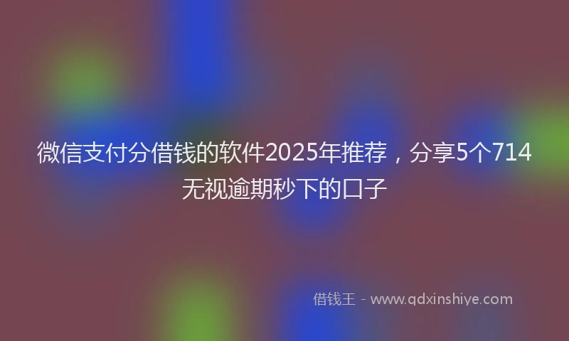 微信支付分借钱的软件2025年推荐，分享5个714无视逾期秒下的口子