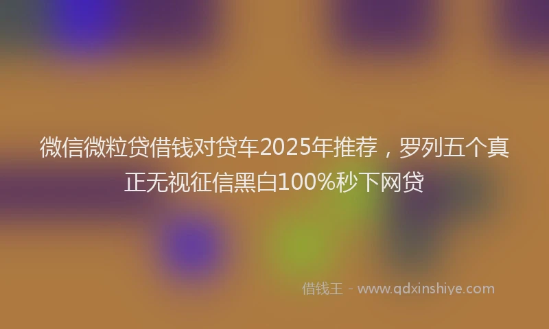 微信微粒贷借钱对贷车2025年推荐，罗列五个真正无视征信黑白100%秒下网贷