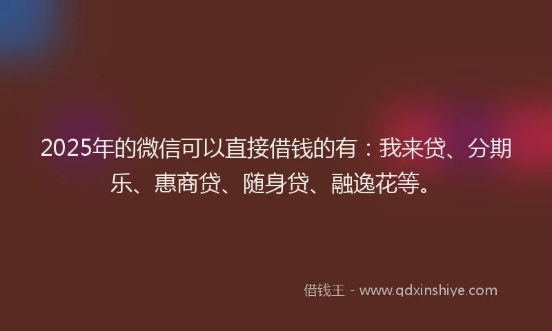 2025年的微信可以直接借钱的有：我来贷、分期乐、惠商贷、随身贷、融逸花等。