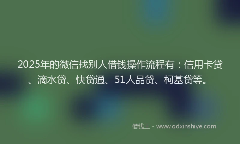 2025年的微信找别人借钱操作流程有：信用卡贷、滴水贷、快贷通、51人品贷、柯基贷等。