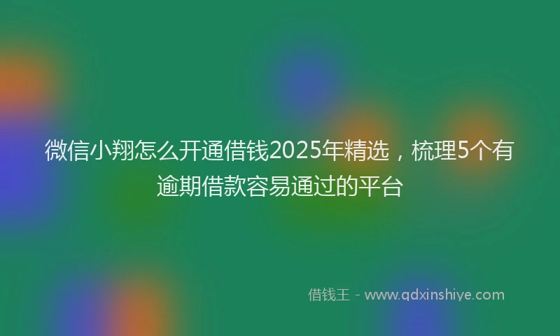 微信小翔怎么开通借钱2025年精选，梳理5个有逾期借款容易通过的平台