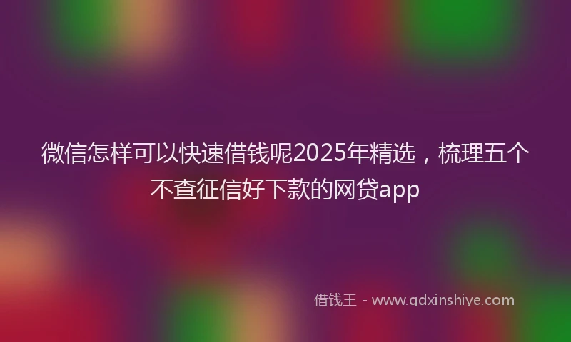 微信怎样可以快速借钱呢2025年精选，梳理五个不查征信好下款的网贷app