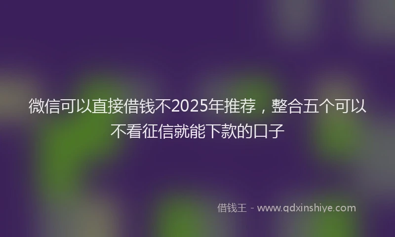 微信可以直接借钱不2025年推荐，整合五个可以不看征信就能下款的口子