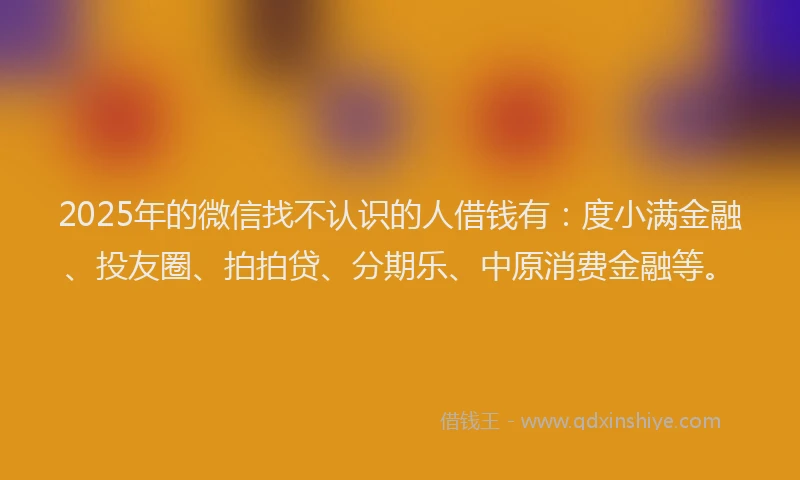 2025年的微信找不认识的人借钱有：度小满金融、投友圈、拍拍贷、分期乐、中原消费金融等。