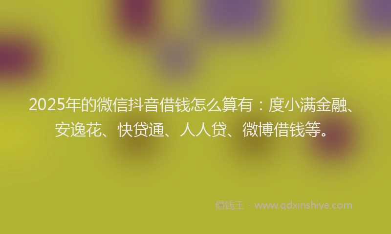 2025年的微信抖音借钱怎么算有：度小满金融、安逸花、快贷通、人人贷、微博借钱等。