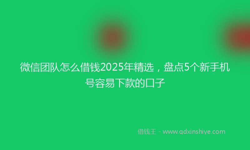 微信团队怎么借钱2025年精选，盘点5个新手机号容易下款的口子
