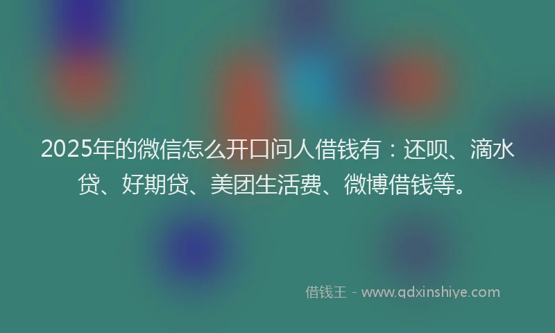2025年的微信怎么开口问人借钱有：还呗、滴水贷、好期贷、美团生活费、微博借钱等。