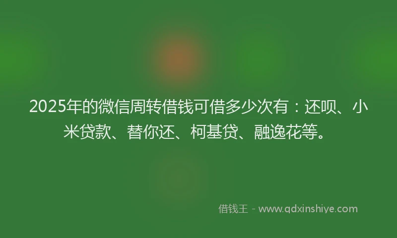 2025年的微信周转借钱可借多少次有：还呗、小米贷款、替你还、柯基贷、融逸花等。