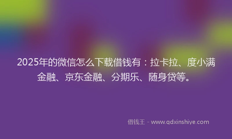 2025年的微信怎么下载借钱有：拉卡拉、度小满金融、京东金融、分期乐、随身贷等。