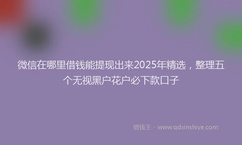 微信在哪里借钱能提现出来2025年精选，整理五个无视黑户花户必下款口子