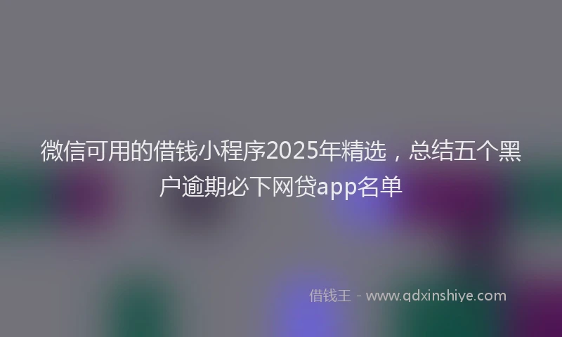 微信可用的借钱小程序2025年精选，总结五个黑户逾期必下网贷app名单
