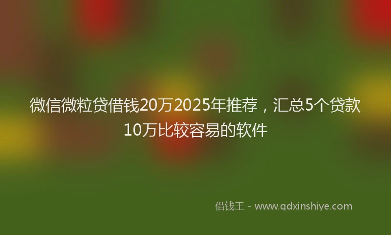 微信微粒贷借钱20万2025年推荐，汇总5个贷款10万比较容易的软件