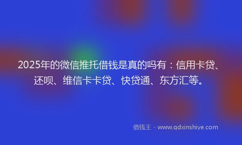 2025年的微信推托借钱是真的吗有：信用卡贷、还呗、维信卡卡贷、快贷通、东方汇等。