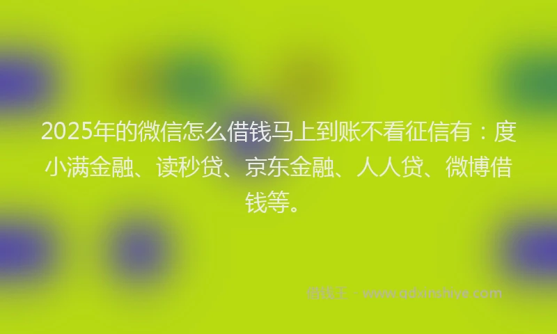 2025年的微信怎么借钱马上到账不看征信有：度小满金融、读秒贷、京东金融、人人贷、微博借钱等。