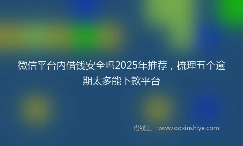 微信平台内借钱安全吗2025年推荐，梳理五个逾期太多能下款平台