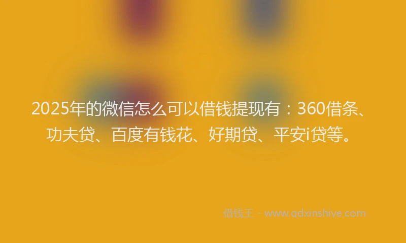 2025年的微信怎么可以借钱提现有：360借条、功夫贷、百度有钱花、好期贷、平安i贷等。