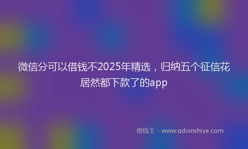 微信分可以借钱不2025年精选，归纳五个征信花居然都下款了的app