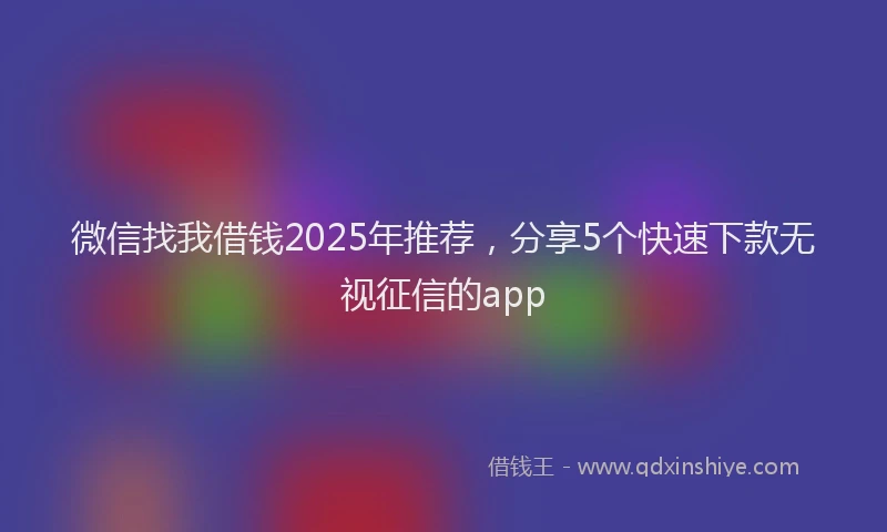 微信找我借钱2025年推荐，分享5个快速下款无视征信的app