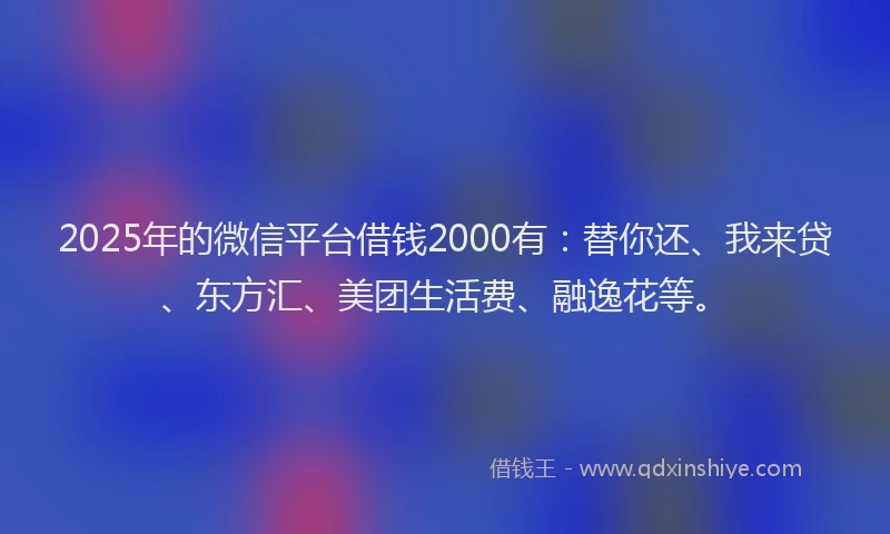 2025年的微信平台借钱2000有：替你还、我来贷、东方汇、美团生活费、融逸花等。