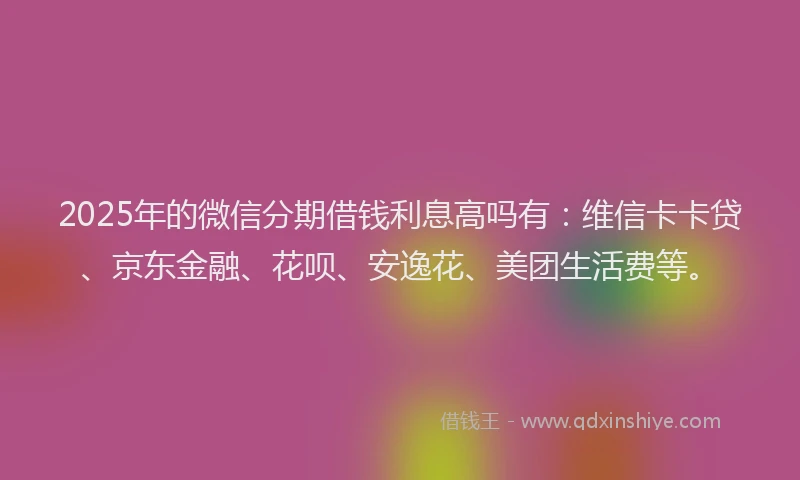2025年的微信分期借钱利息高吗有：维信卡卡贷、京东金融、花呗、安逸花、美团生活费等。