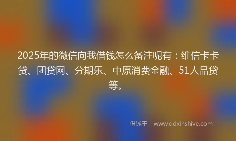 2025年的微信向我借钱怎么备注呢有：维信卡卡贷、团贷网、分期乐、中原消费金融、51人品贷等。