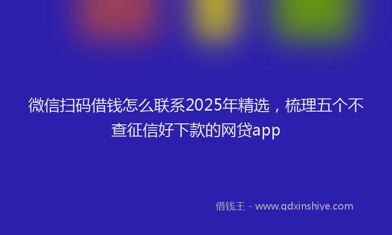 微信扫码借钱怎么联系2025年精选，梳理五个不查征信好下款的网贷app