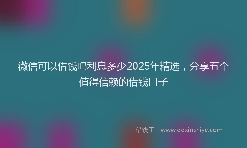 微信可以借钱吗利息多少2025年精选，分享五个值得信赖的借钱口子