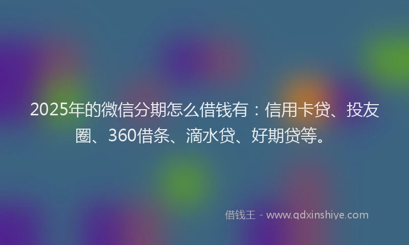 2025年的微信分期怎么借钱有：信用卡贷、投友圈、360借条、滴水贷、好期贷等。